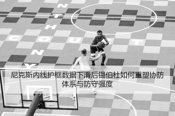 尼克斯内线护框数据下滑后锡伯杜如何重塑协防体系与防守强度