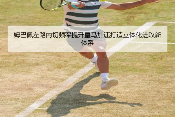 姆巴佩左路内切频率提升皇马加速打造立体化进攻新体系